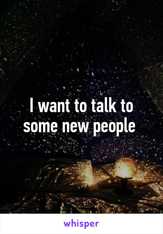 I want to talk to some new people 