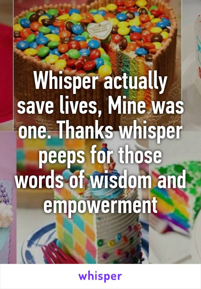 Whisper actually save lives, Mine was one. Thanks whisper peeps for those words of wisdom and empowerment