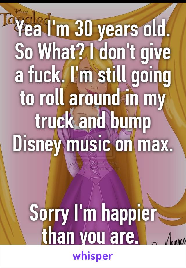 Yea I'm 30 years old. So What? I don't give a fuck. I'm still going to roll around in my truck and bump Disney music on max. 

Sorry I'm happier than you are. 