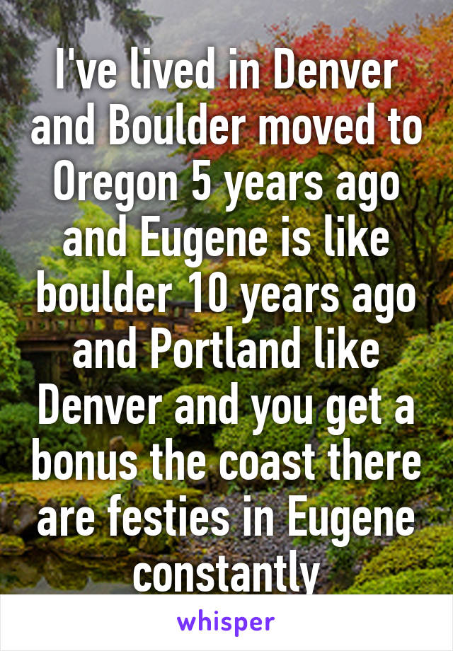 I've lived in Denver and Boulder moved to Oregon 5 years ago and Eugene is like boulder 10 years ago and Portland like Denver and you get a bonus the coast there are festies in Eugene constantly