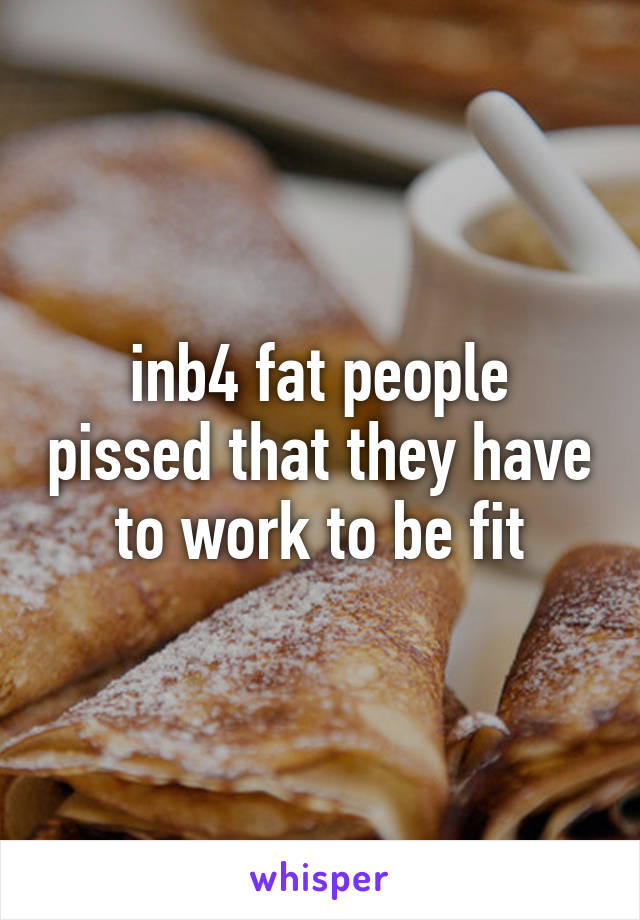 inb4 fat people pissed that they have to work to be fit