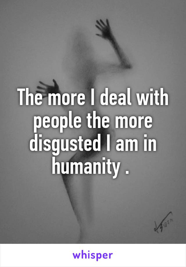 The more I deal with people the more disgusted I am in humanity . 