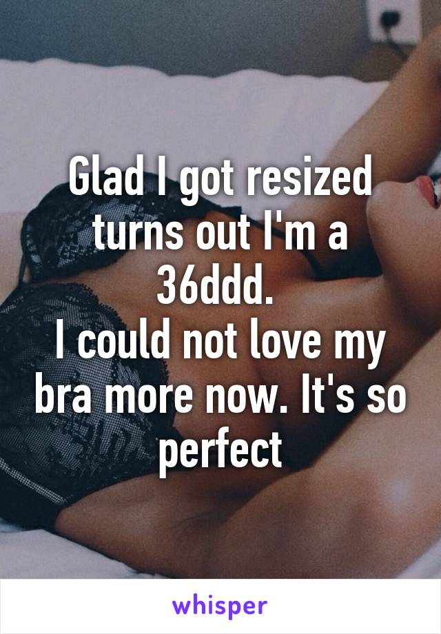 Glad I got resized turns out I'm a 36ddd. 
I could not love my bra more now. It's so perfect