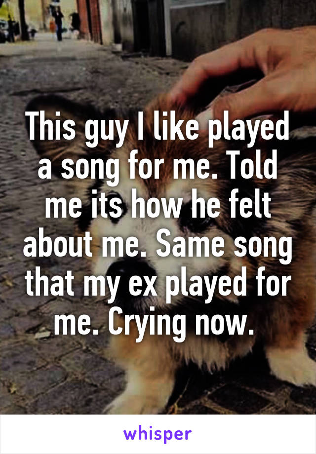 This guy I like played a song for me. Told me its how he felt about me. Same song that my ex played for me. Crying now. 