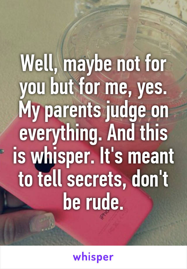 Well, maybe not for you but for me, yes. My parents judge on everything. And this is whisper. It's meant to tell secrets, don't be rude.