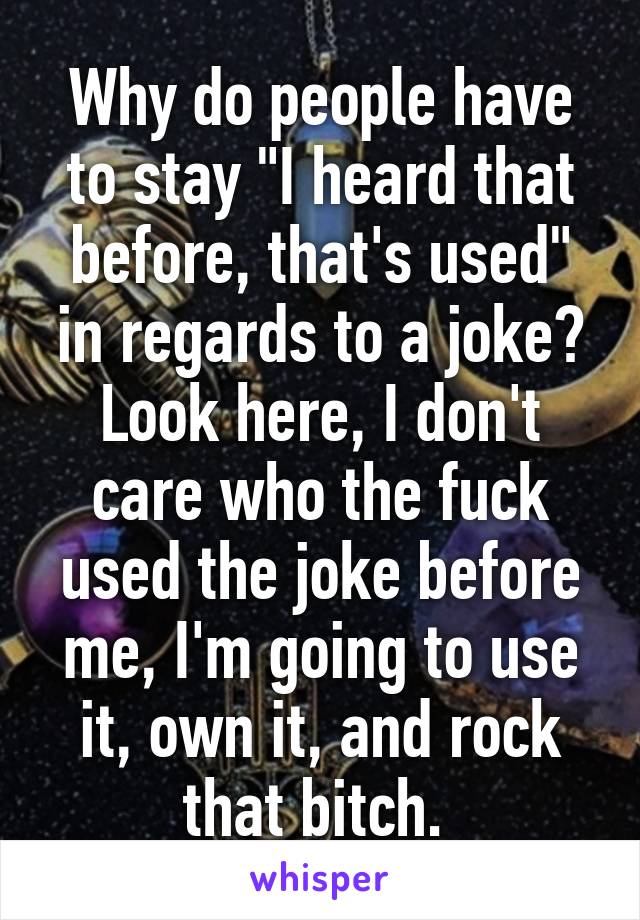 Why do people have to stay "I heard that before, that's used" in regards to a joke? Look here, I don't care who the fuck used the joke before me, I'm going to use it, own it, and rock that bitch. 