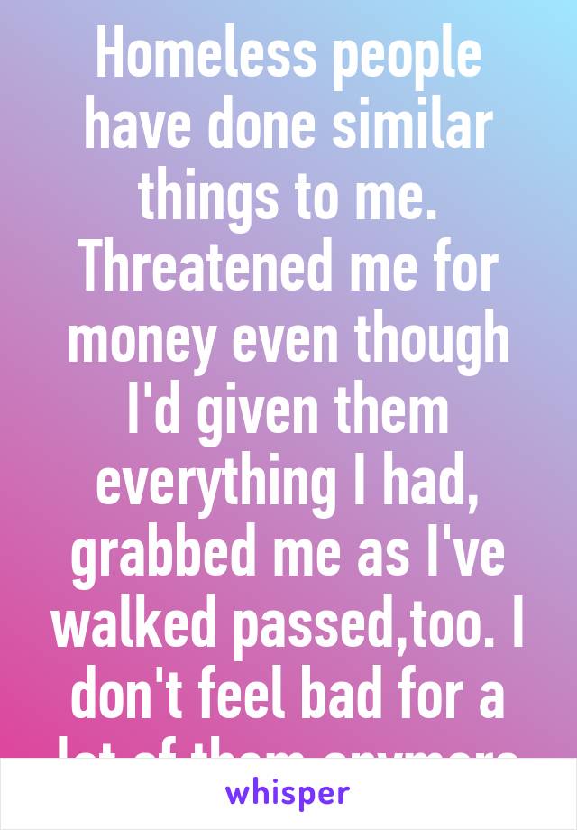 Homeless people have done similar things to me. Threatened me for money even though I'd given them everything I had, grabbed me as I've walked passed,too. I don't feel bad for a lot of them anymore