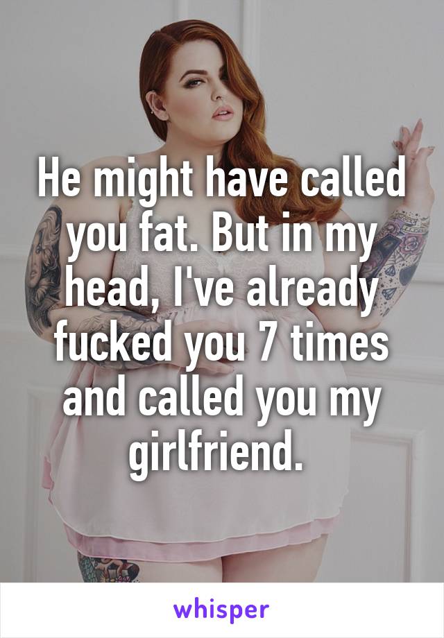 He might have called you fat. But in my head, I've already fucked you 7 times and called you my girlfriend. 