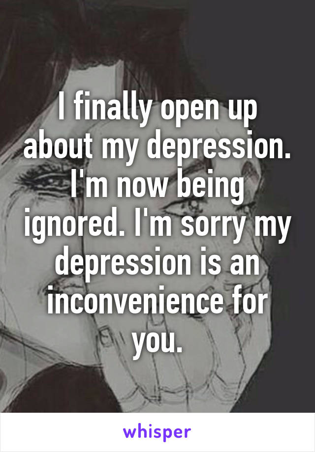 I finally open up about my depression. I'm now being ignored. I'm sorry my depression is an inconvenience for you.
