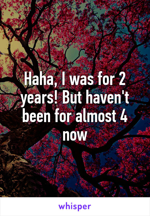 Haha, I was for 2 years! But haven't been for almost 4 now