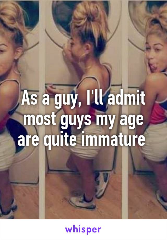 As a guy, I'll admit most guys my age are quite immature 