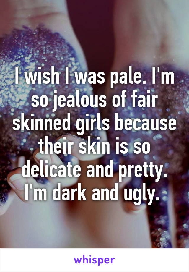 I wish I was pale. I'm so jealous of fair skinned girls because their skin is so delicate and pretty. I'm dark and ugly. 