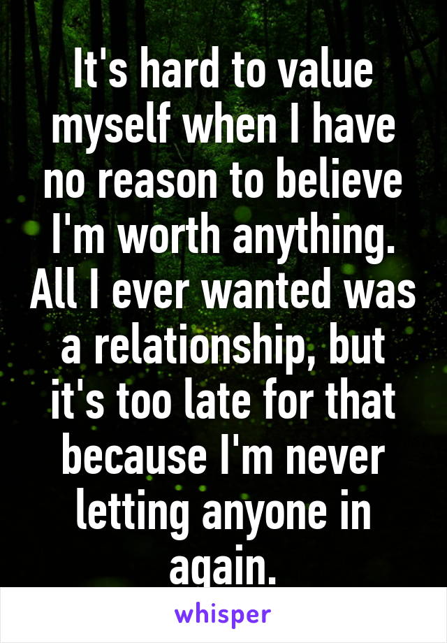 It's hard to value myself when I have no reason to believe I'm worth anything. All I ever wanted was a relationship, but it's too late for that because I'm never letting anyone in again.