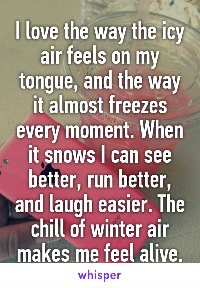 I love the way the icy air feels on my tongue, and the way it almost freezes every moment. When it snows I can see better, run better, and laugh easier. The chill of winter air makes me feel alive.