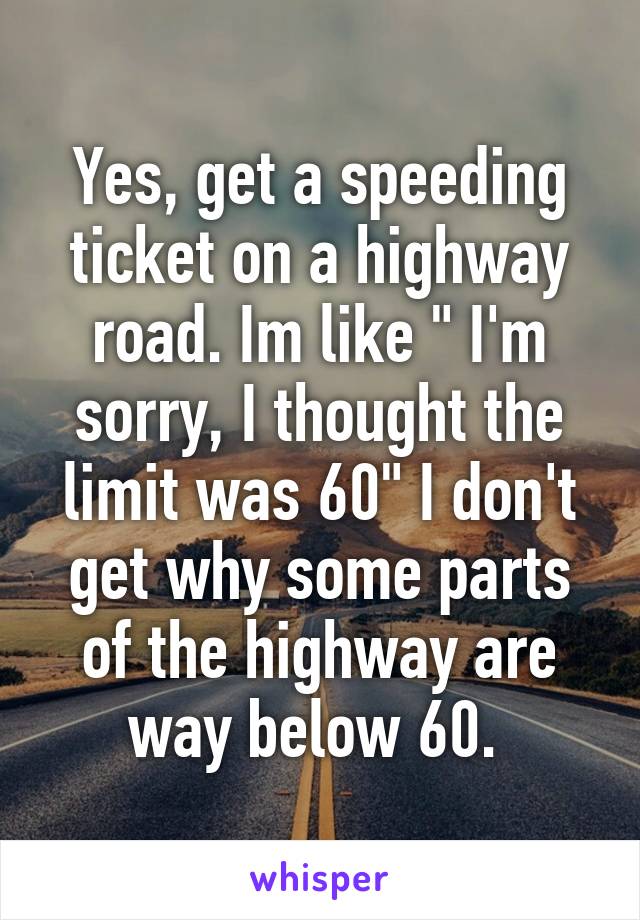 Yes, get a speeding ticket on a highway road. Im like " I'm sorry, I thought the limit was 60" I don't get why some parts of the highway are way below 60. 