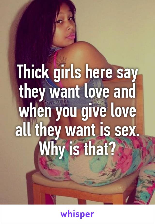 Thick girls here say they want love and when you give love all they want is sex. Why is that?