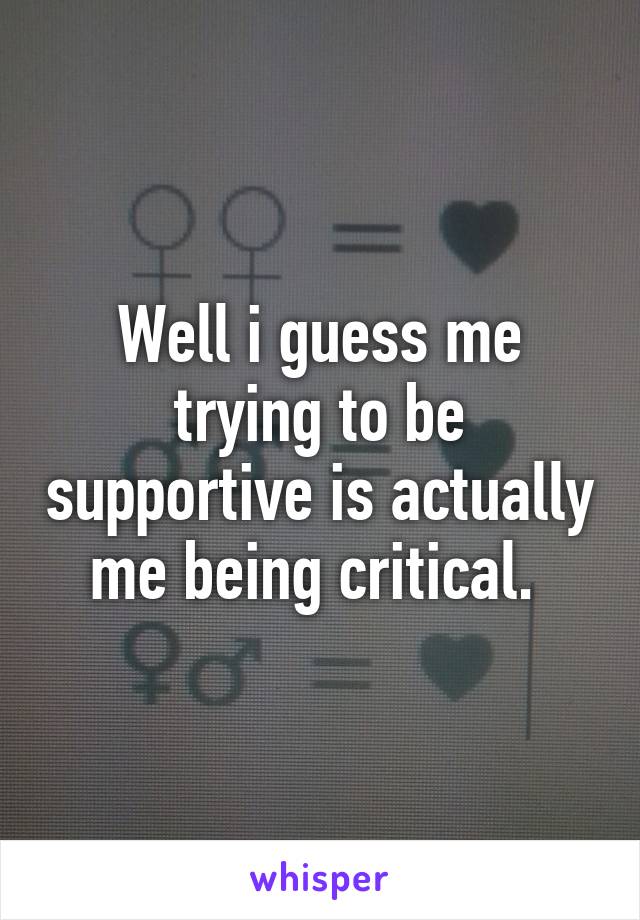 Well i guess me trying to be supportive is actually me being critical. 