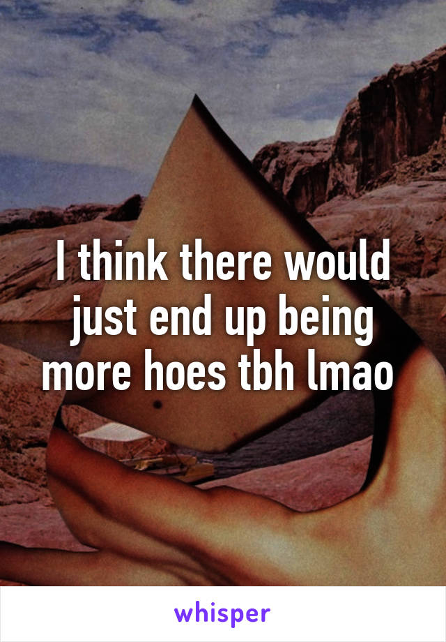 I think there would just end up being more hoes tbh lmao 