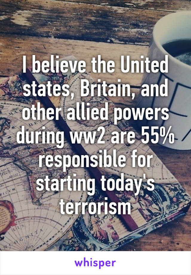 I believe the United states, Britain, and other allied powers during ww2 are 55% responsible for starting today's terrorism