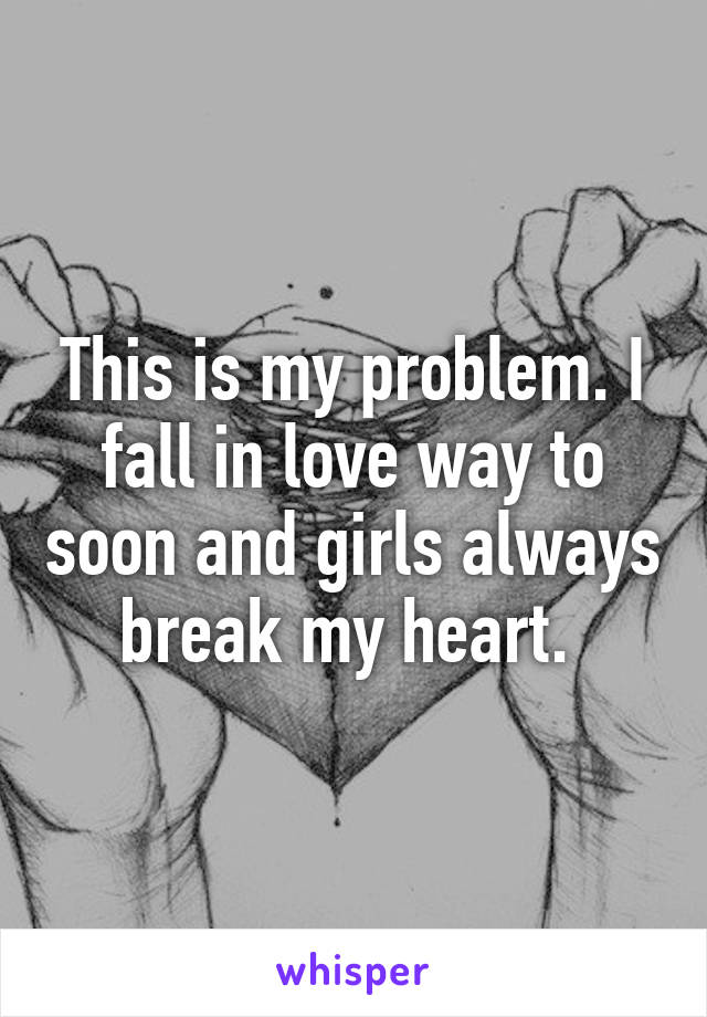 This is my problem. I fall in love way to soon and girls always break my heart. 
