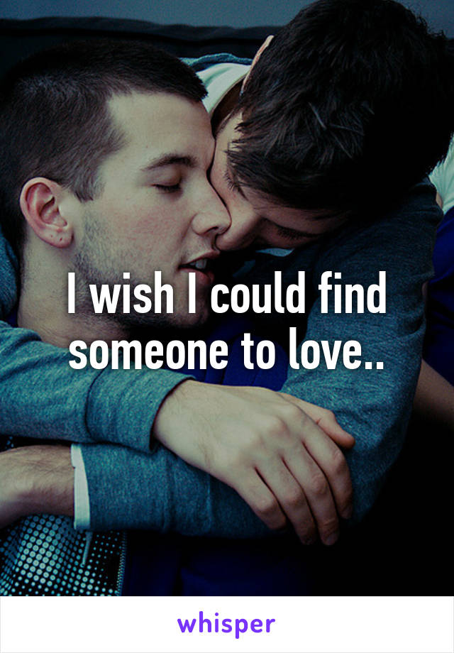 I wish I could find someone to love..