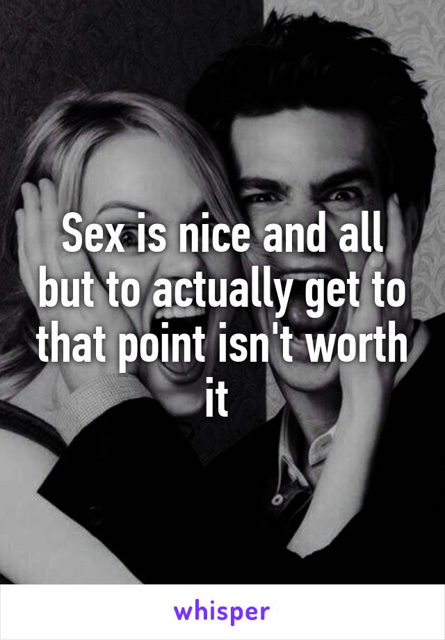 Sex is nice and all but to actually get to that point isn't worth it 