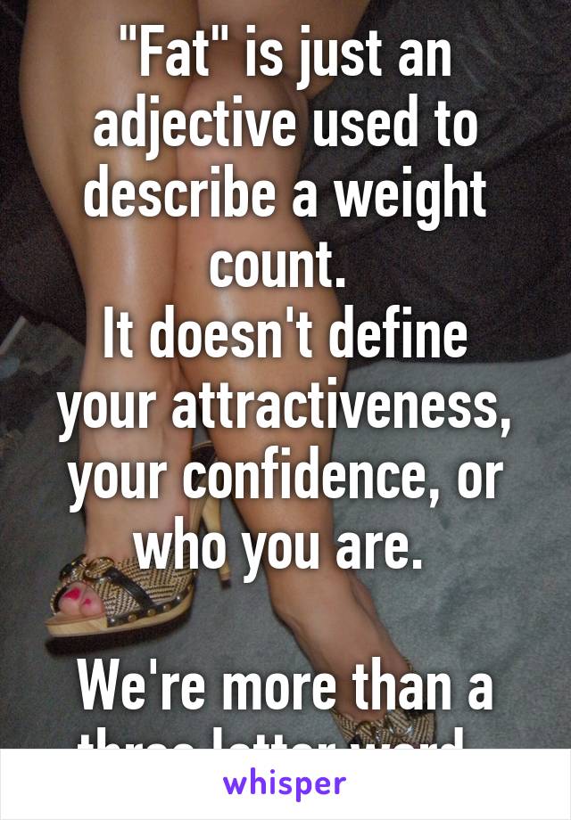 "Fat" is just an adjective used to describe a weight count. 
It doesn't define your attractiveness, your confidence, or who you are. 

We're more than a three letter word. 