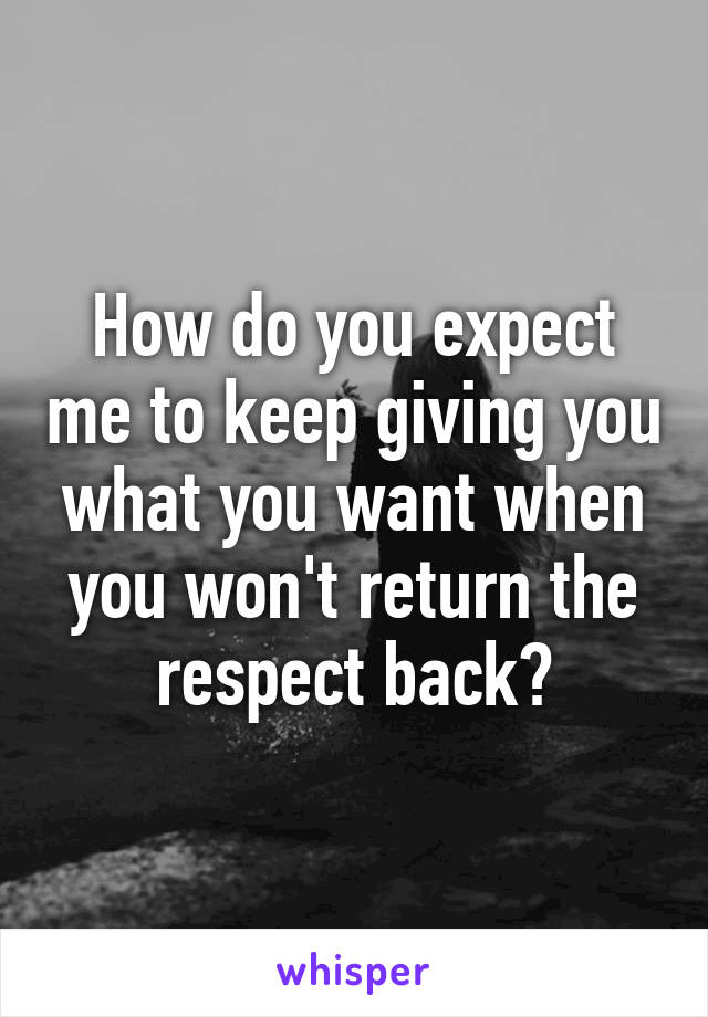 How do you expect me to keep giving you what you want when you won't return the respect back?