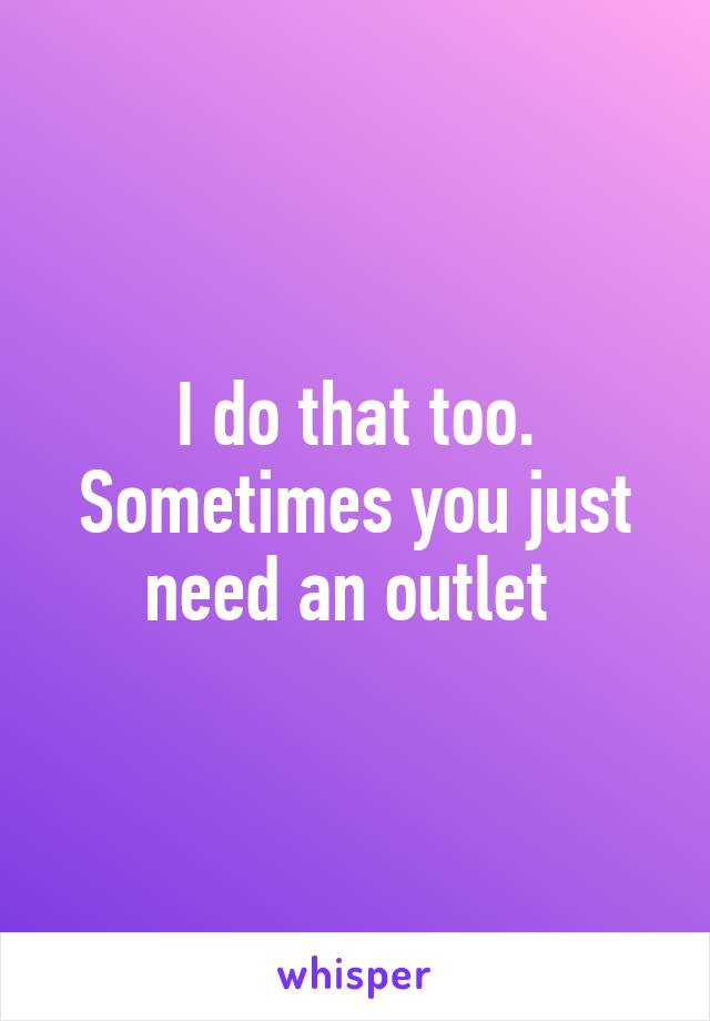 I do that too. Sometimes you just need an outlet 