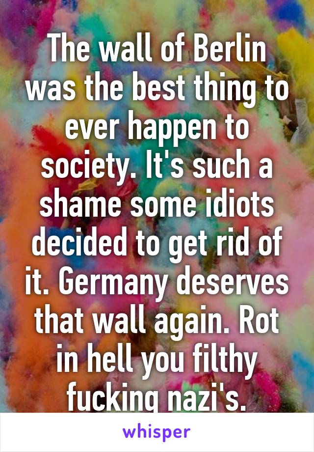 The wall of Berlin was the best thing to ever happen to society. It's such a shame some idiots decided to get rid of it. Germany deserves that wall again. Rot in hell you filthy fucking nazi's.
