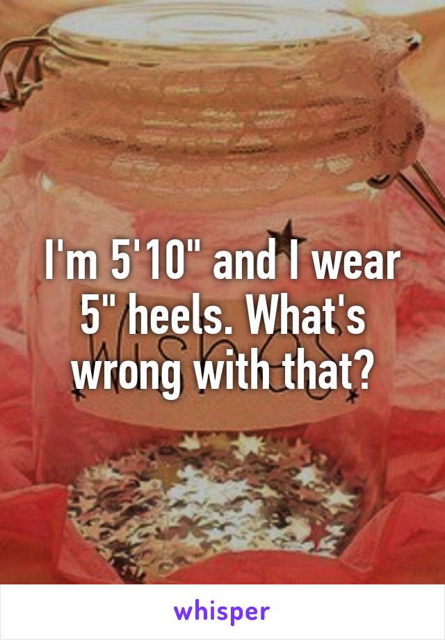 I'm 5'10" and I wear 5" heels. What's wrong with that?