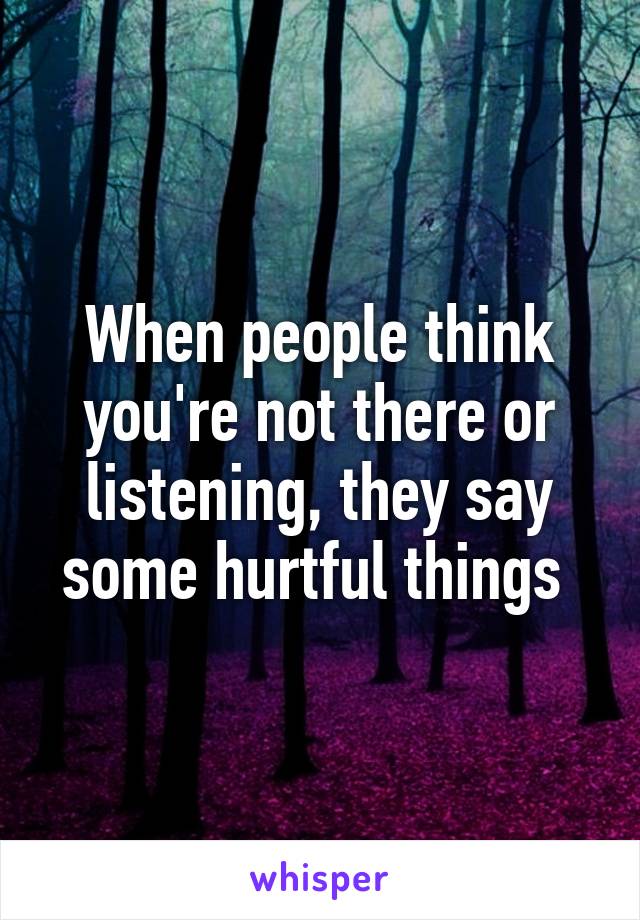 When people think you're not there or listening, they say some hurtful things 