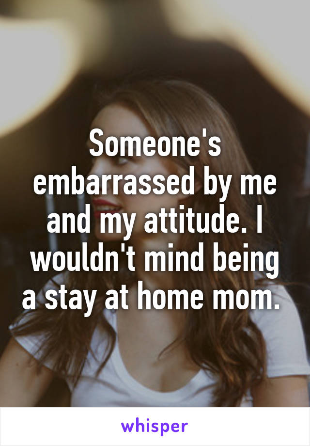 Someone's embarrassed by me and my attitude. I wouldn't mind being a stay at home mom. 