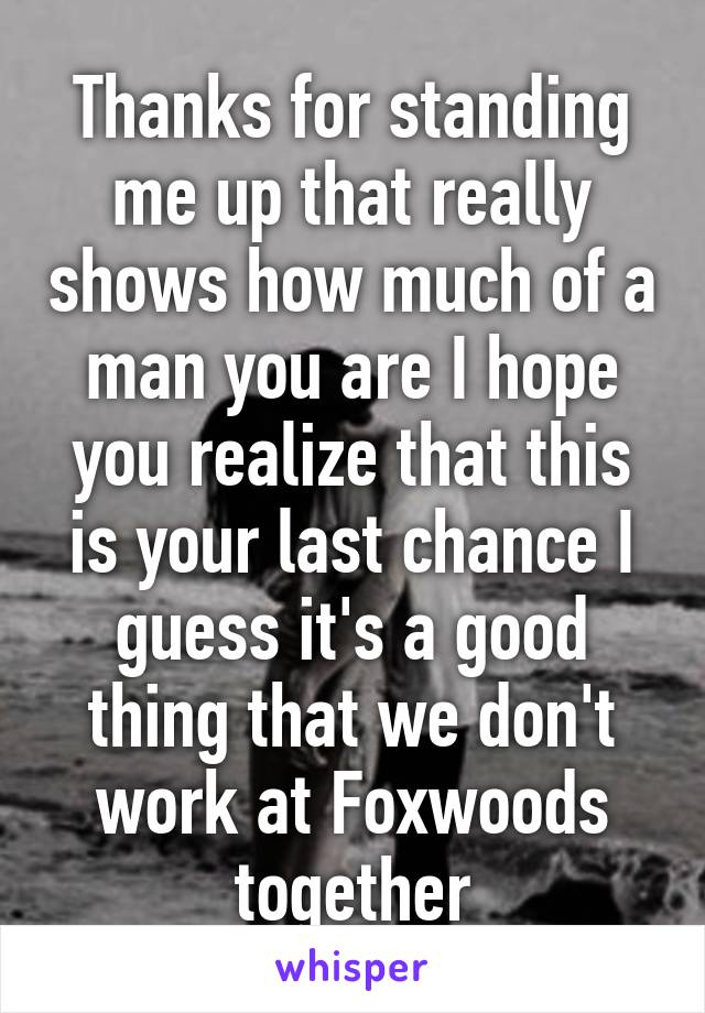Thanks for standing me up that really shows how much of a man you are I hope you realize that this is your last chance I guess it's a good thing that we don't work at Foxwoods together