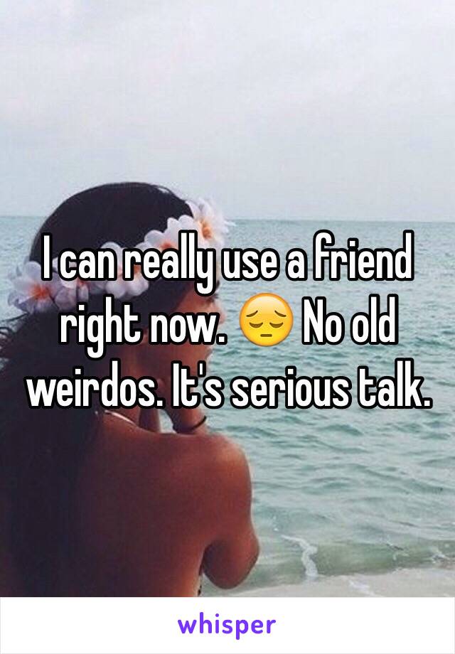 I can really use a friend right now. 😔 No old weirdos. It's serious talk. 