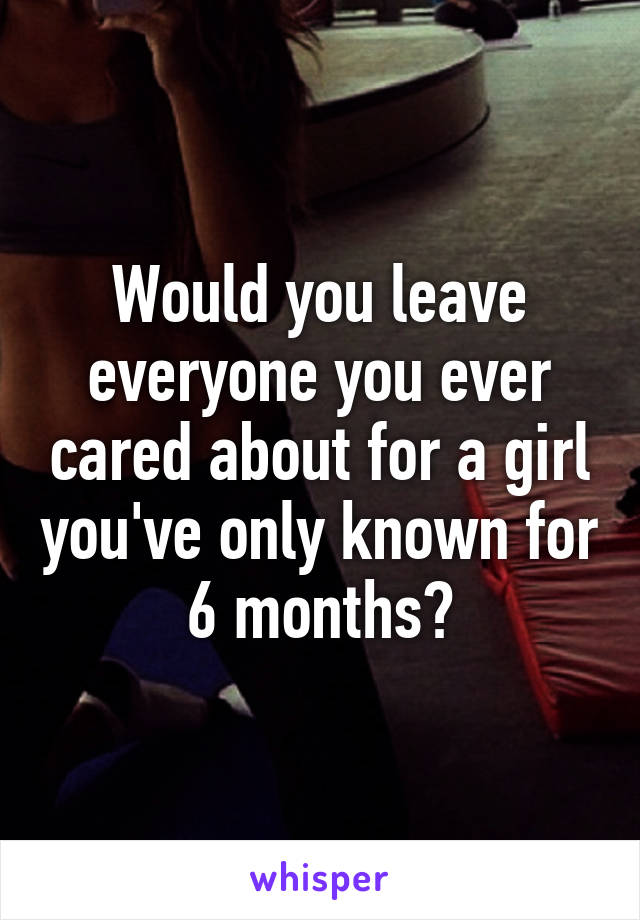 Would you leave everyone you ever cared about for a girl you've only known for 6 months?