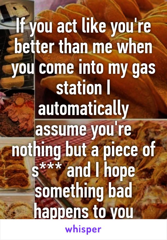 If you act like you're better than me when you come into my gas station I automatically assume you're nothing but a piece of s*** and I hope something bad happens to you