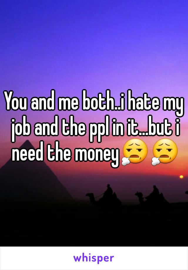 You and me both..i hate my job and the ppl in it...but i need the money😧😧