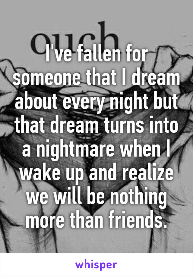 I've fallen for someone that I dream about every night but that dream turns into a nightmare when I wake up and realize we will be nothing more than friends.
