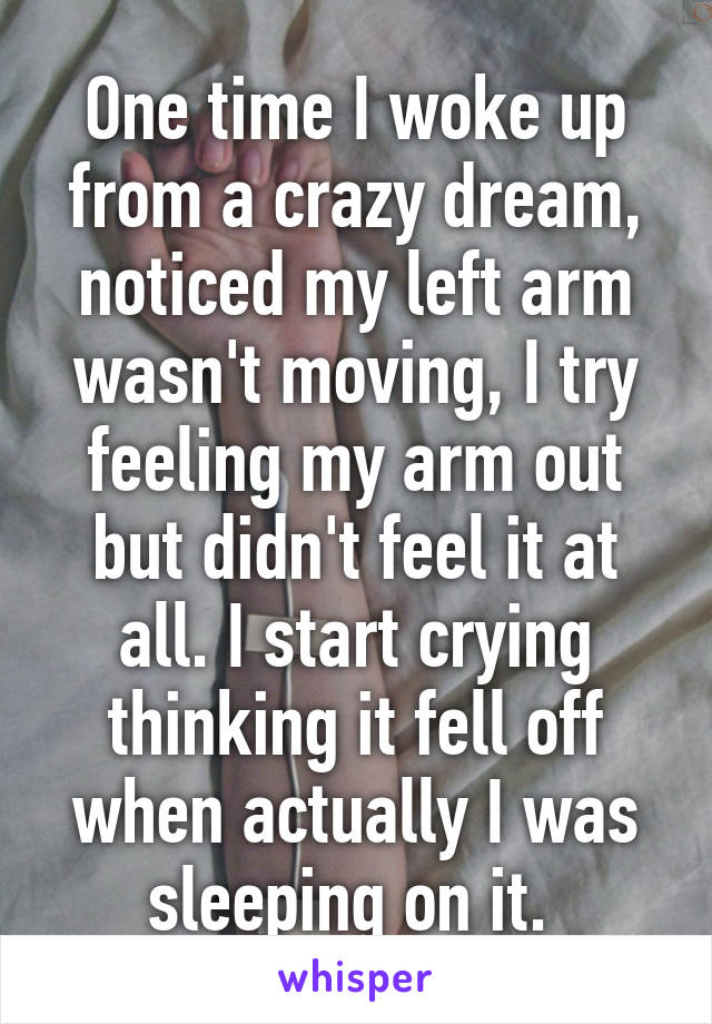 One time I woke up from a crazy dream, noticed my left arm wasn't moving, I try feeling my arm out but didn't feel it at all. I start crying thinking it fell off when actually I was sleeping on it. 