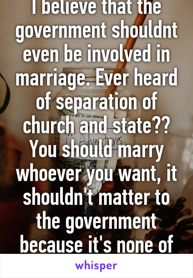 I believe that the government shouldnt even be involved in marriage. Ever heard of separation of church and state?? You should marry whoever you want, it shouldn't matter to the government because it's none of their business