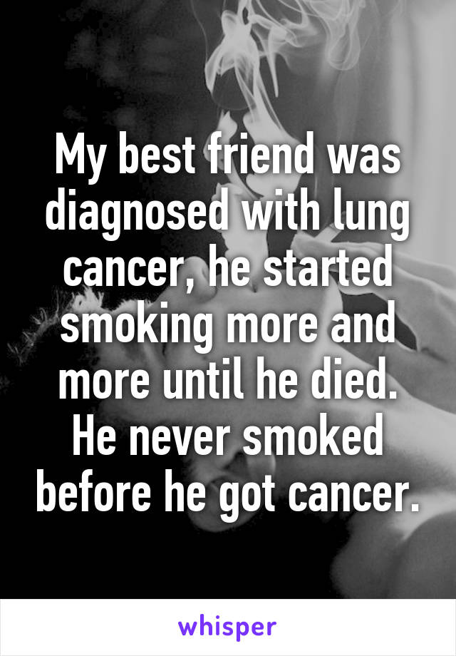 My best friend was diagnosed with lung cancer, he started smoking more and more until he died. He never smoked before he got cancer.