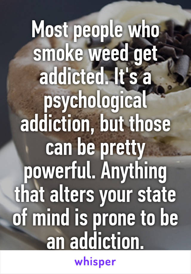 Most people who smoke weed get addicted. It's a psychological addiction, but those can be pretty powerful. Anything that alters your state of mind is prone to be an addiction.