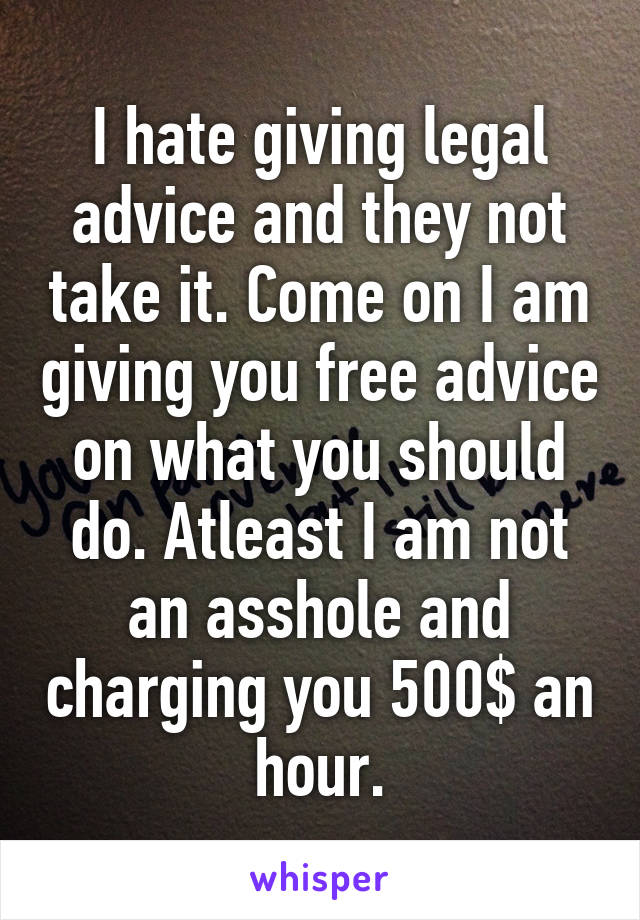 I hate giving legal advice and they not take it. Come on I am giving you free advice on what you should do. Atleast I am not an asshole and charging you 500$ an hour.
