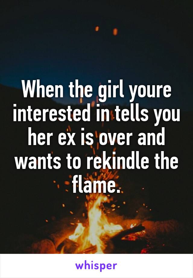 When the girl youre interested in tells you her ex is over and wants to rekindle the flame.
