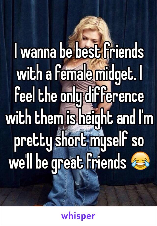 I wanna be best friends with a female midget. I feel the only difference with them is height and I'm pretty short myself so we'll be great friends 😂