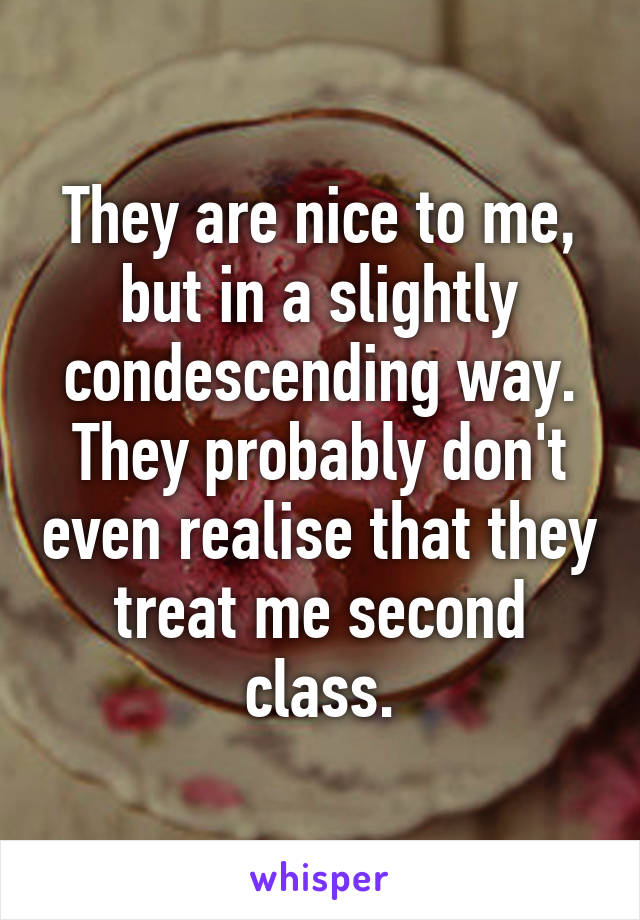 They are nice to me, but in a slightly condescending way. They probably don't even realise that they treat me second class.