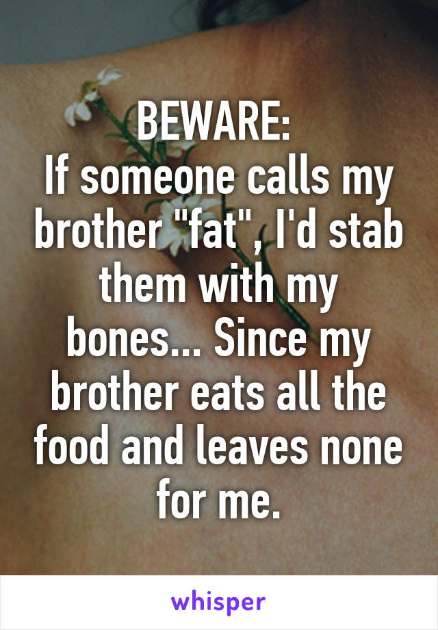 BEWARE: 
If someone calls my brother "fat", I'd stab them with my bones... Since my brother eats all the food and leaves none for me.