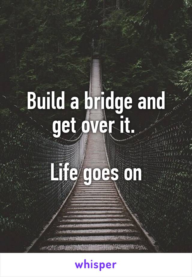 Build a bridge and get over it. 

Life goes on