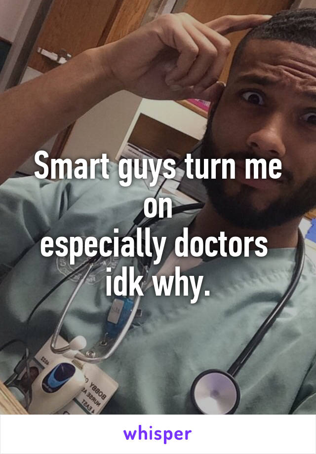 Smart guys turn me on
especially doctors 
idk why.